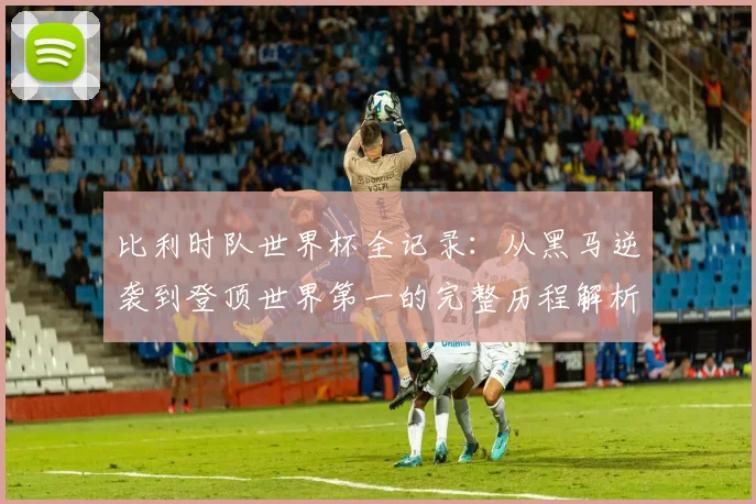 比利时队世界杯全记录：从黑马逆袭到登顶世界第一的完整历程解析