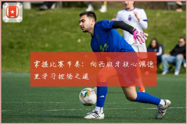 掌握比赛节奏：向西班牙核心佩德里学习控场之道