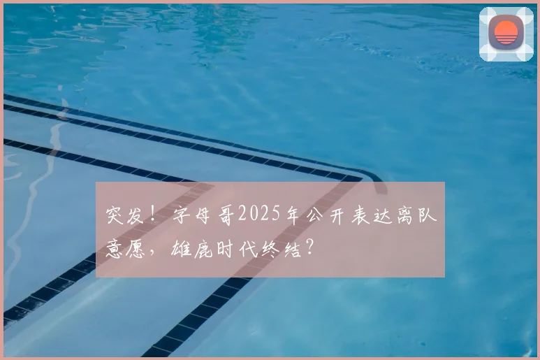 突发！字母哥2025年公开表达离队意愿，雄鹿时代终结？