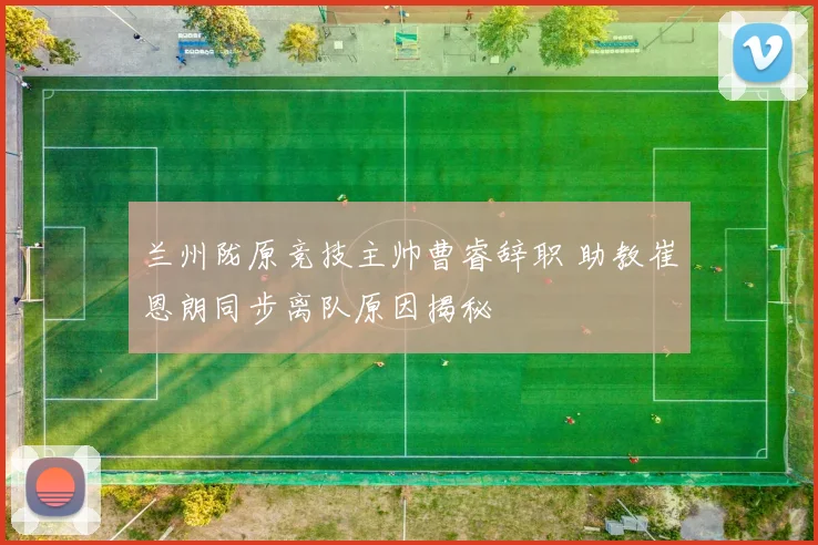 兰州陇原竞技主帅曹睿辞职 助教崔恩朗同步离队原因揭秘