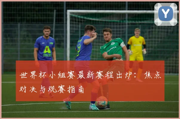 世界杯小组赛最新赛程出炉：焦点对决与观赛指南