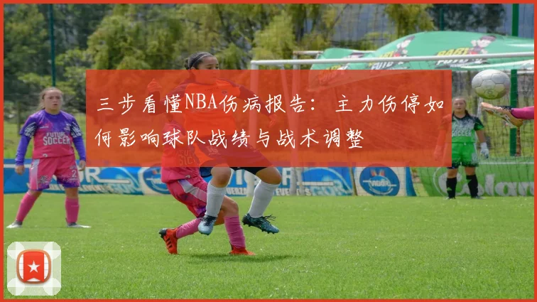 三步看懂NBA伤病报告:主力伤停如何影响球队战绩与战术调整