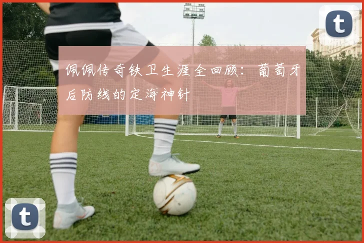 佩佩传奇铁卫生涯全回顾：葡萄牙后防线的定海神针